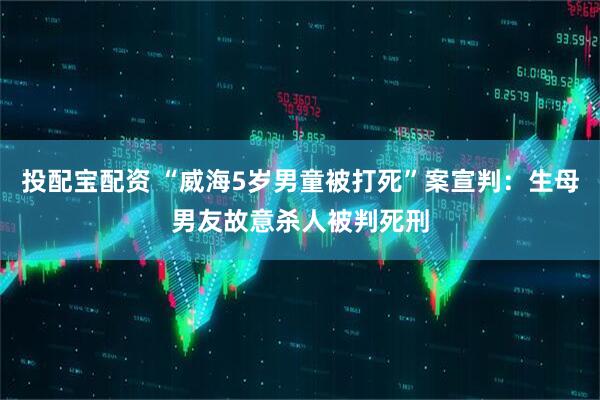 投配宝配资 “威海5岁男童被打死”案宣判：生母男友故意杀人被判死刑