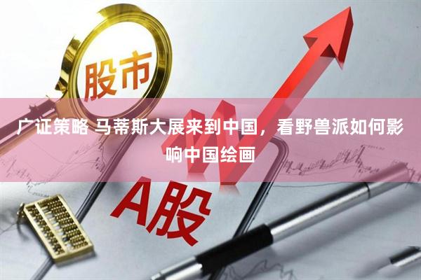 广证策略 马蒂斯大展来到中国，看野兽派如何影响中国绘画