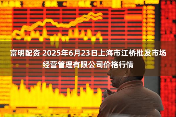 富明配资 2025年6月23日上海市江桥批发市场经营管理有限公司价格行情