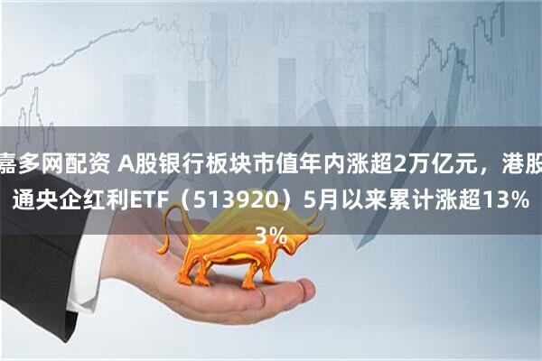 嘉多网配资 A股银行板块市值年内涨超2万亿元，港股通央企红利ETF（513920）5月以来累计涨超13%