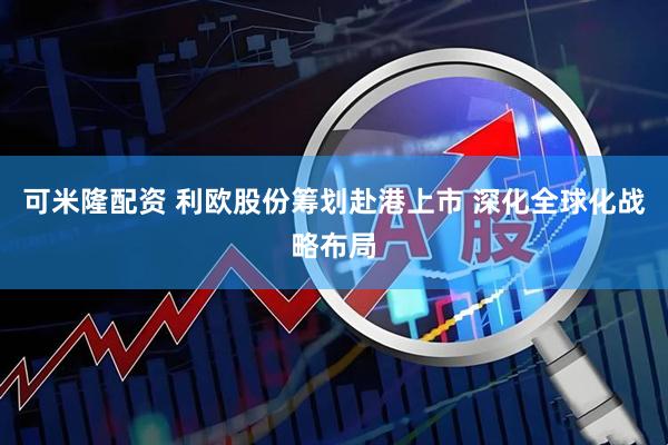 可米隆配资 利欧股份筹划赴港上市 深化全球化战略布局