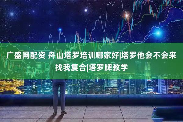 广盛网配资 舟山塔罗培训哪家好|塔罗他会不会来找我复合|塔罗牌教学