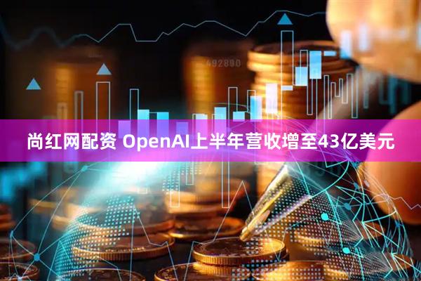 尚红网配资 OpenAI上半年营收增至43亿美元