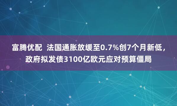富腾优配  法国通胀放缓至0.7%创7个月新低，政府拟发债3100亿欧元应对预算僵局