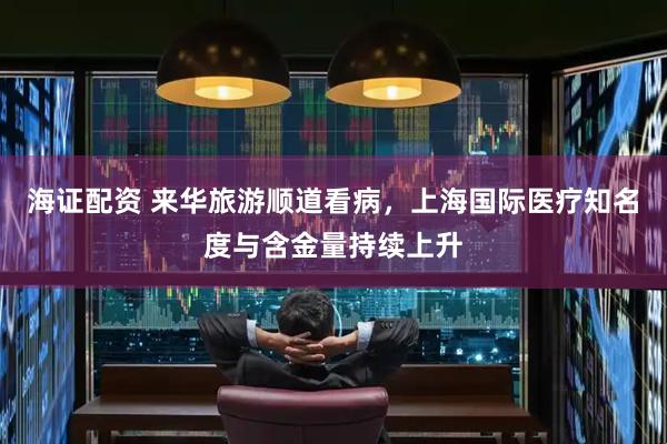 海证配资 来华旅游顺道看病，上海国际医疗知名度与含金量持续上升