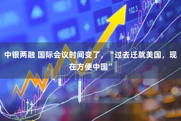 中银两融 国际会议时间变了，“过去迁就美国，现在方便中国”